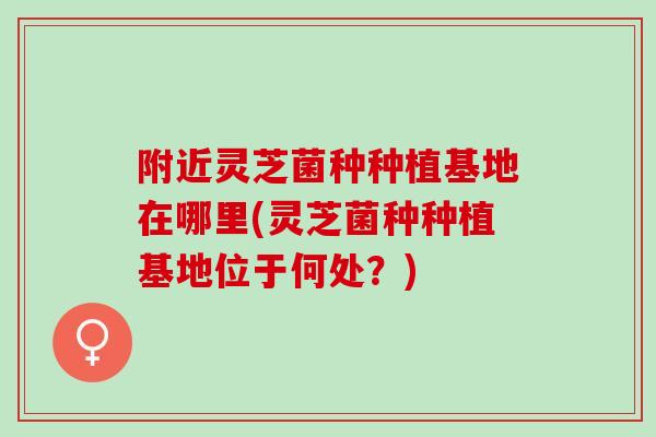 附近灵芝菌种种植基地在哪里(灵芝菌种种植基地位于何处？)