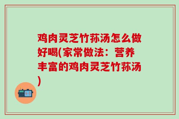 鸡肉灵芝竹荪汤怎么做好喝(家常做法：营养丰富的鸡肉灵芝竹荪汤)