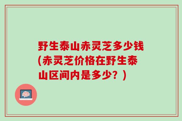 野生泰山赤灵芝多少钱(赤灵芝价格在野生泰山区间内是多少？)