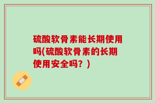 硫酸软骨素能长期使用吗(硫酸软骨素的长期使用安全吗？)