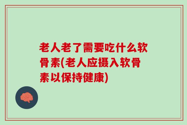 老人老了需要吃什么软骨素(老人应摄入软骨素以保持健康)