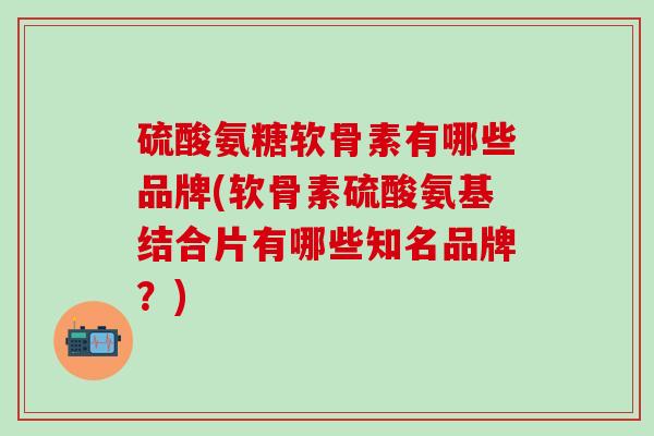 硫酸氨糖软骨素有哪些品牌(软骨素硫酸氨基结合片有哪些知名品牌？)