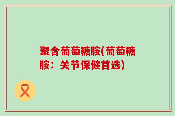 聚合葡萄糖胺(葡萄糖胺：关节保健首选)