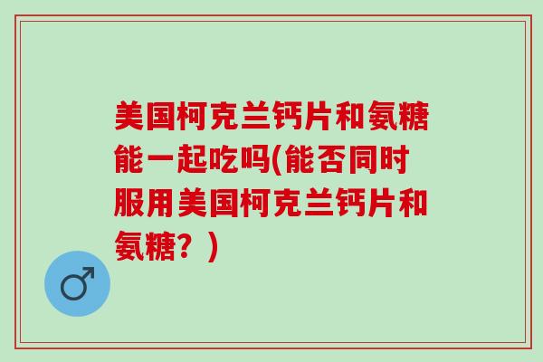 美国柯克兰钙片和氨糖能一起吃吗(能否同时服用美国柯克兰钙片和氨糖？)