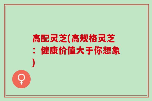 高配灵芝(高规格灵芝：健康价值大于你想象)
