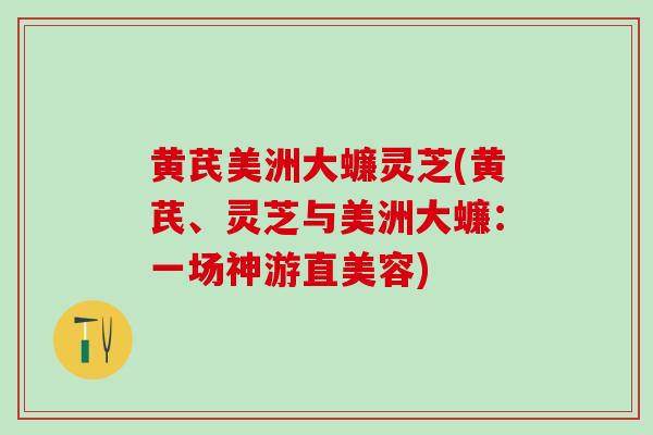黄芪美洲大蠊灵芝(黄芪、灵芝与美洲大蠊：一场神游直美容)