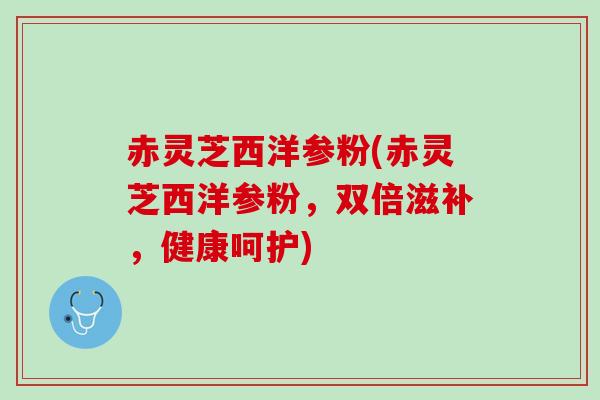 赤灵芝西洋参粉(赤灵芝西洋参粉，双倍滋补，健康呵护)