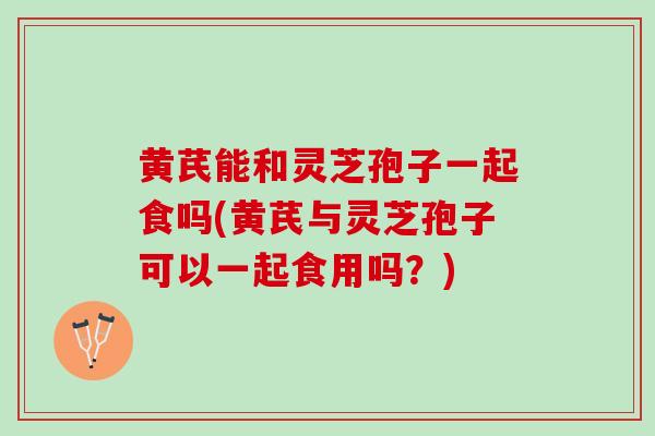 黄芪能和灵芝孢子一起食吗(黄芪与灵芝孢子可以一起食用吗？)