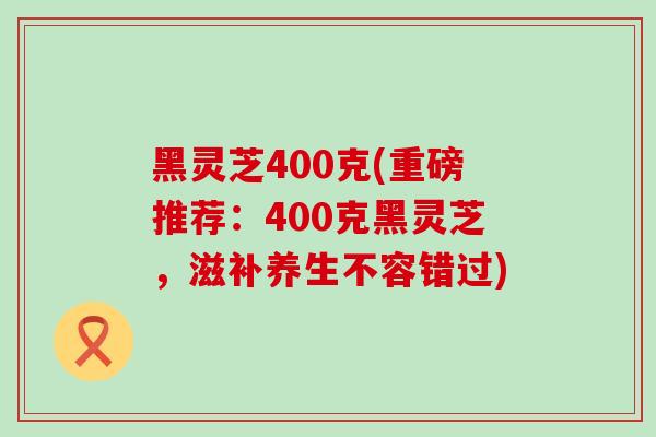 黑灵芝400克(重磅推荐：400克黑灵芝，滋补养生不容错过)