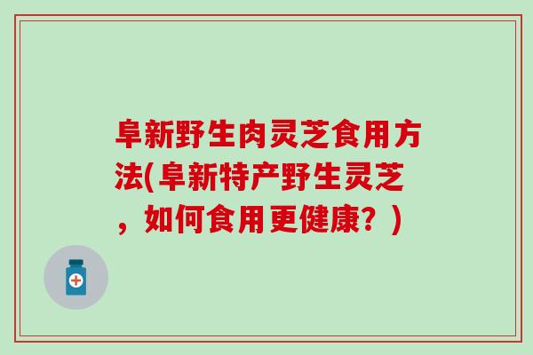阜新野生肉灵芝食用方法(阜新特产野生灵芝，如何食用更健康？)