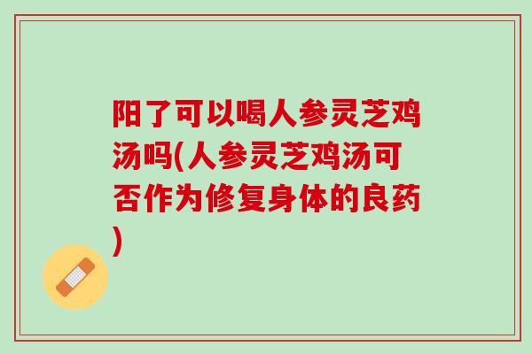 阳了可以喝人参灵芝鸡汤吗(人参灵芝鸡汤可否作为修复身体的良药)