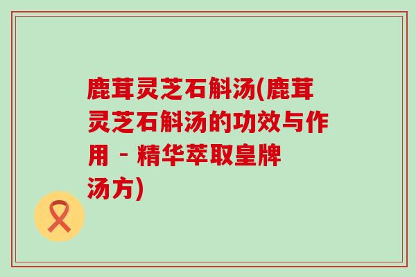 鹿茸灵芝石斛汤(鹿茸灵芝石斛汤的功效与作用 - 精华萃取皇牌汤方)