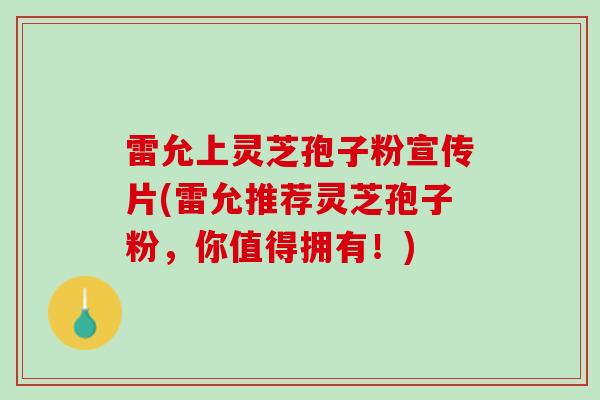 雷允上灵芝孢子粉宣传片(雷允推荐灵芝孢子粉，你值得拥有！)
