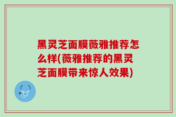 黑灵芝面膜薇雅推荐怎么样(薇雅推荐的黑灵芝面膜带来惊人效果)