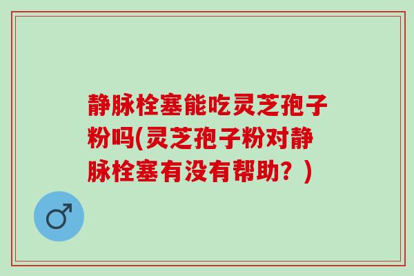 静脉栓塞能吃灵芝孢子粉吗(灵芝孢子粉对静脉栓塞有没有帮助？)
