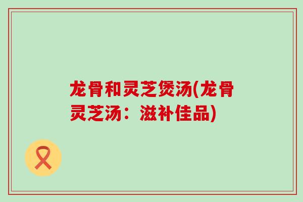 龙骨和灵芝煲汤(龙骨灵芝汤：滋补佳品)
