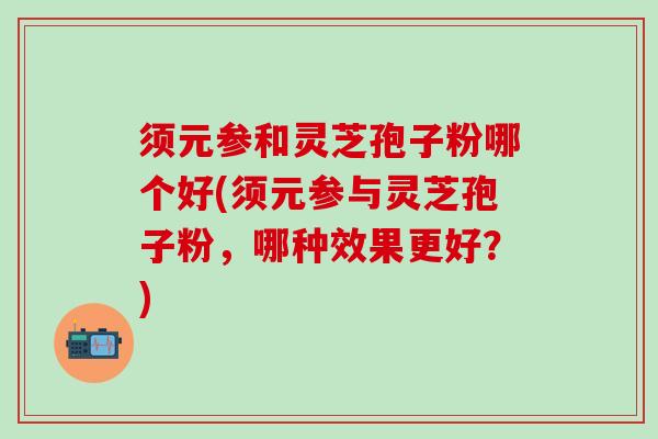 须元参和灵芝孢子粉哪个好(须元参与灵芝孢子粉,哪种效果更好?) 须元参和灵芝孢子粉哪个好(须元参与灵芝孢子粉,哪种效果更好?)