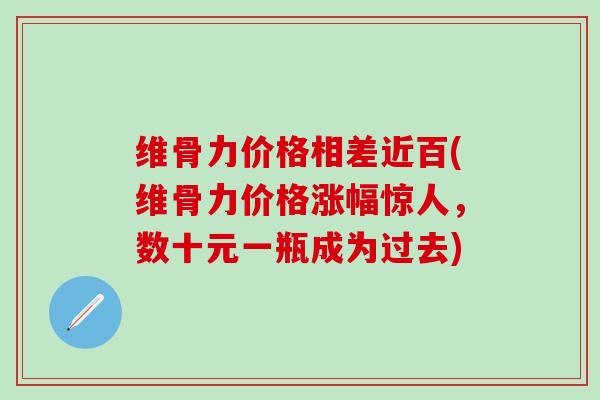 维骨力价格相差近百(维骨力价格涨幅惊人，数十元一瓶成为过去)