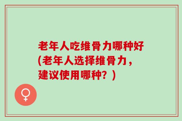 老年人吃维骨力哪种好(老年人选择维骨力，建议使用哪种？)