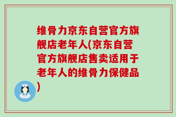 维骨力京东自营官方旗舰店老年人(京东自营官方旗舰店售卖适用于老年人的维骨力保健品)