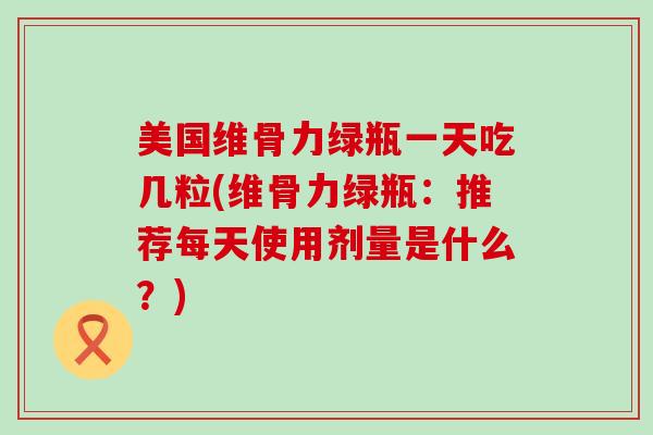 美国维骨力绿瓶一天吃几粒(维骨力绿瓶：推荐每天使用剂量是什么？)