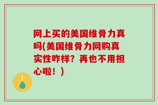 网上买的美国维骨力真吗(美国维骨力网购真实性咋样？再也不用担心啦！)