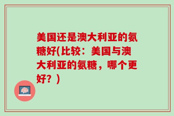美国还是澳大利亚的氨糖好(比较：美国与澳大利亚的氨糖，哪个更好？)