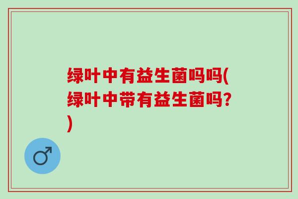 绿叶中有益生菌吗吗(绿叶中带有益生菌吗？)