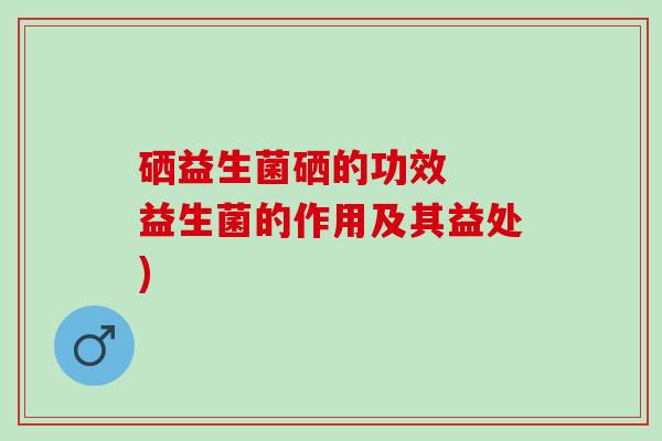 硒益生菌硒的功效  益生菌的作用及其益处)