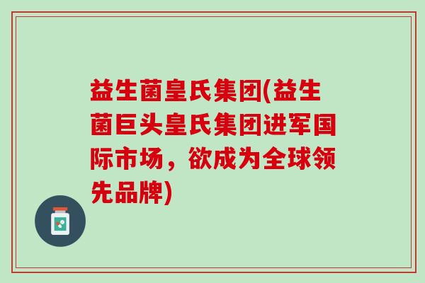 益生菌皇氏集团(益生菌巨头皇氏集团进军国际市场，欲成为全球领先品牌)