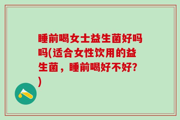 睡前喝女士益生菌好吗吗(适合女性饮用的益生菌，睡前喝好不好？)