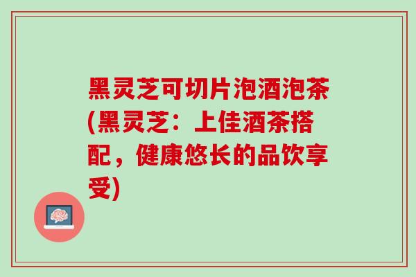 黑灵芝可切片泡酒泡茶(黑灵芝：上佳酒茶搭配，健康悠长的品饮享受)