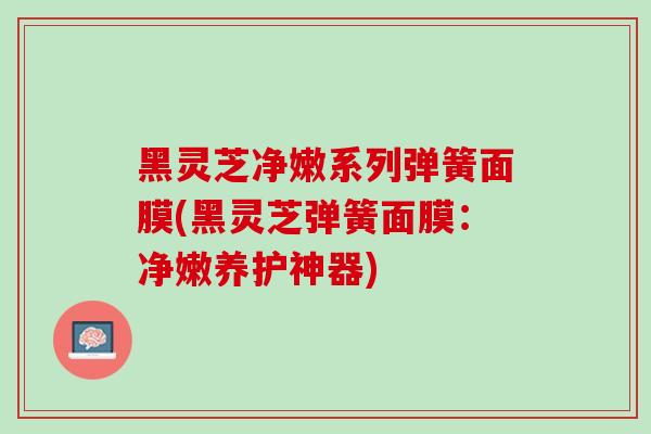 黑灵芝净嫩系列弹簧面膜(黑灵芝弹簧面膜：净嫩养护神器)