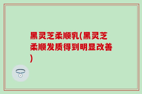 黑灵芝柔顺乳(黑灵芝柔顺发质得到明显改善)