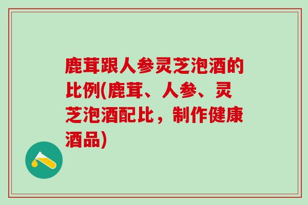 鹿茸跟人参灵芝泡酒的比例(鹿茸、人参、灵芝泡酒配比，制作健康酒品)