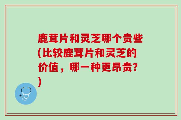 鹿茸片和灵芝哪个贵些(比较鹿茸片和灵芝的价值，哪一种更昂贵？)