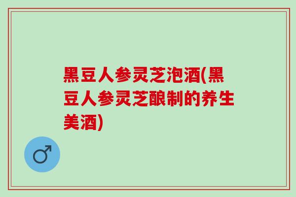 黑豆人参灵芝泡酒(黑豆人参灵芝酿制的养生美酒)