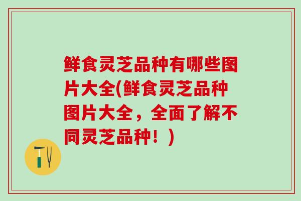 鲜食灵芝品种有哪些图片大全(鲜食灵芝品种图片大全，全面了解不同灵芝品种！)