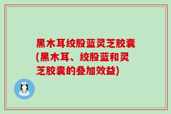 黑木耳绞股蓝灵芝胶囊(黑木耳、绞股蓝和灵芝胶囊的叠加效益)