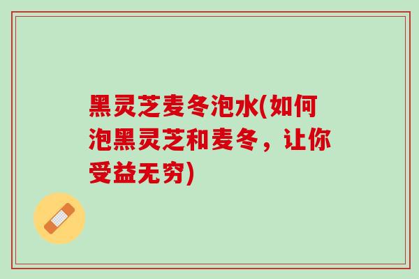 黑灵芝麦冬泡水(如何泡黑灵芝和麦冬，让你受益无穷)