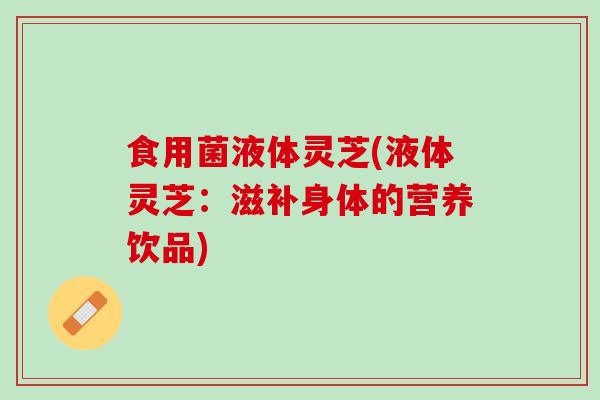 食用菌液体灵芝(液体灵芝：滋补身体的营养饮品)