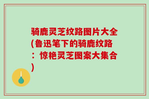 骑鹿灵芝纹路图片大全(鲁迅笔下的骑鹿纹路：惊艳灵芝图案大集合)