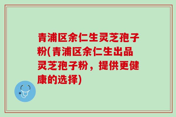 青浦区余仁生灵芝孢子粉(青浦区余仁生出品灵芝孢子粉，提供更健康的选择)