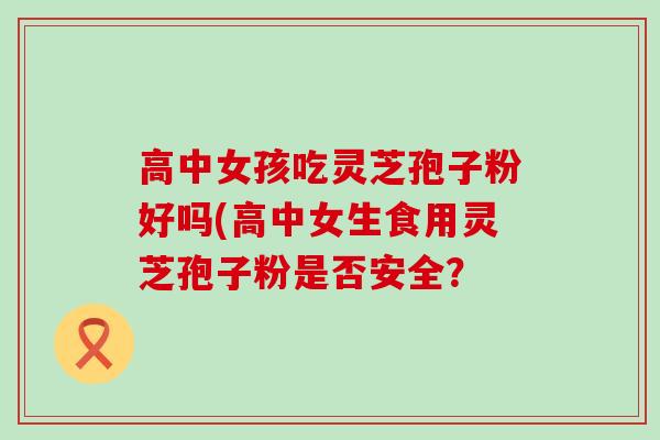 高中女孩吃灵芝孢子粉好吗(高中女生食用灵芝孢子粉是否安全？