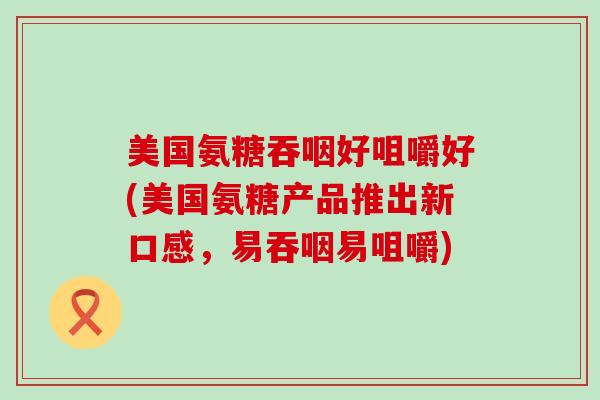 美国氨糖吞咽好咀嚼好(美国氨糖产品推出新口感，易吞咽易咀嚼)