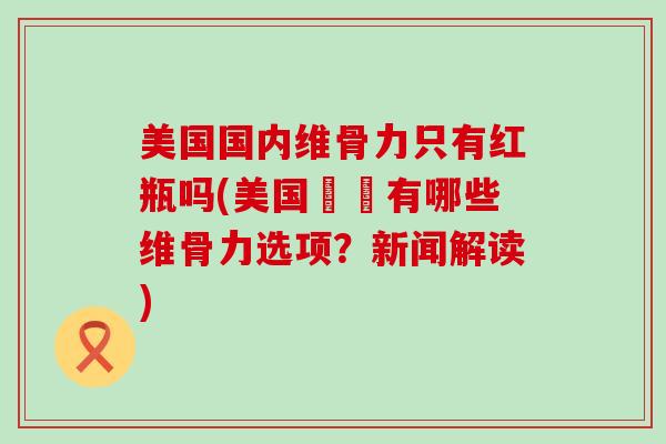 美国国内维骨力只有红瓶吗(美国內還有哪些维骨力选项？新闻解读)