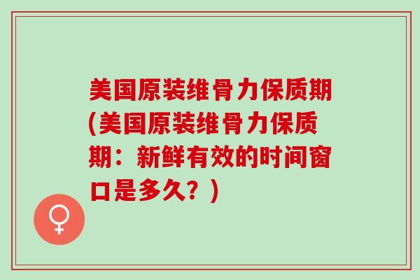 美国原装维骨力保质期(美国原装维骨力保质期：新鲜有效的时间窗口是多久？)