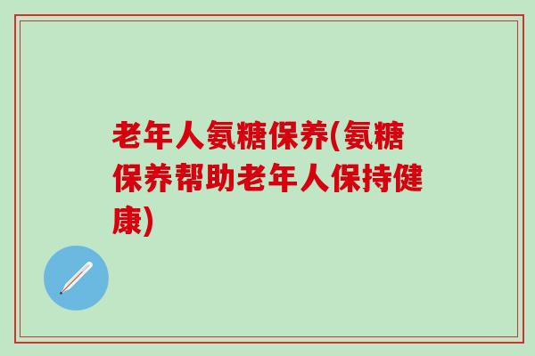 老年人氨糖保养(氨糖保养帮助老年人保持健康)