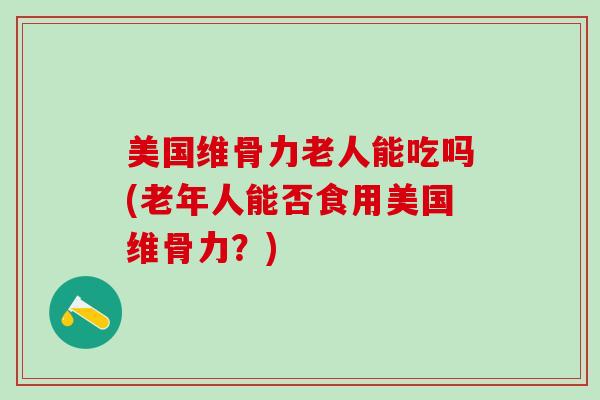 美国维骨力老人能吃吗(老年人能否食用美国维骨力？)