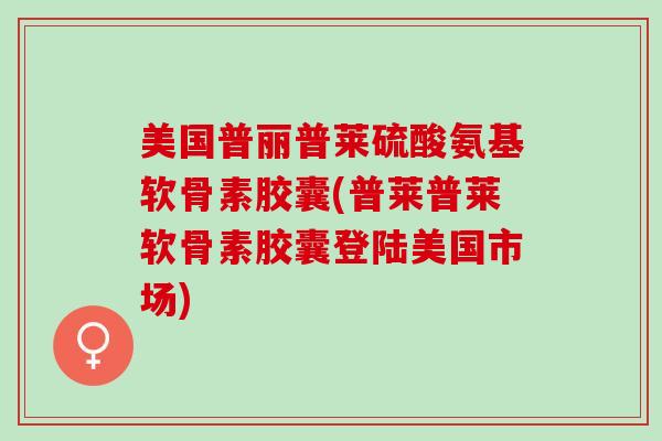 美国普丽普莱硫酸氨基软骨素胶囊(普莱普莱软骨素胶囊登陆美国市场)